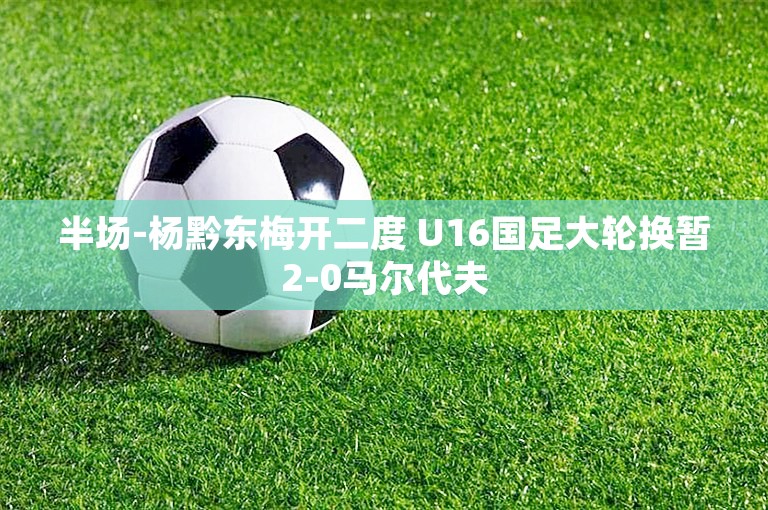 半场-杨黔东梅开二度 U16国足大轮换暂2-0马尔代夫