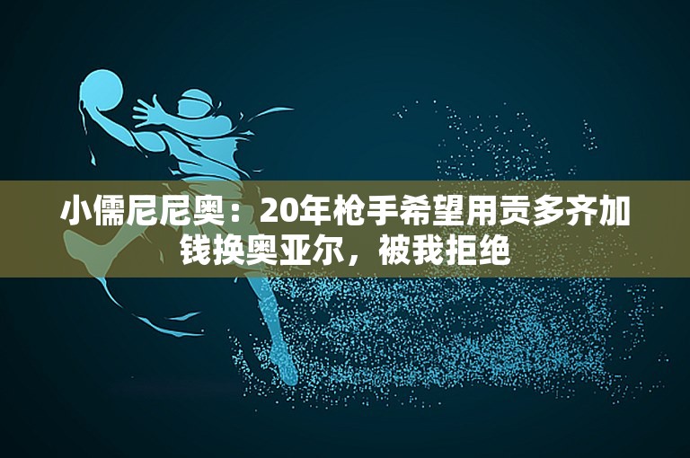 小儒尼尼奥：20年枪手希望用贡多齐加钱换奥亚尔，被我拒绝