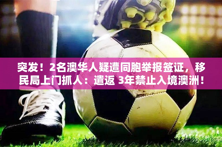 突发！2名澳华人疑遭同胞举报签证，移民局上门抓人：遣返 3年禁止入境澳洲！华人圈热议：不如印度人团结？