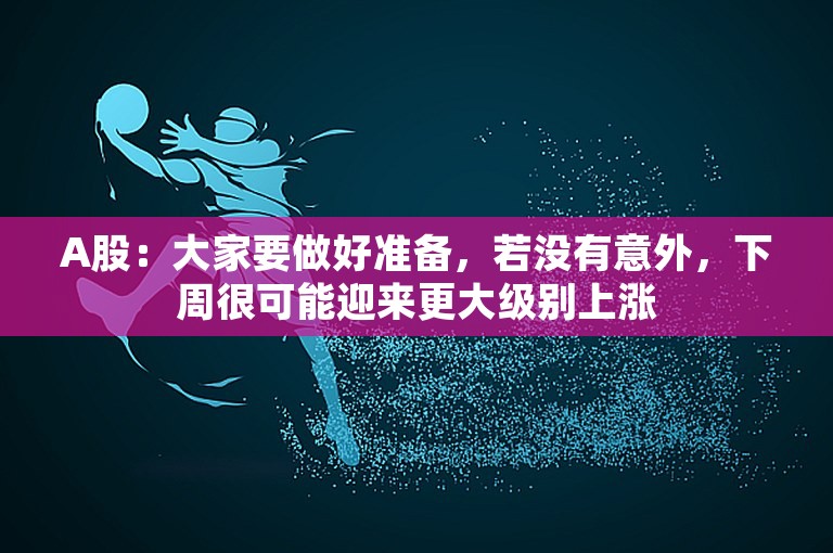 A股：大家要做好准备，若没有意外，下周很可能迎来更大级别上涨