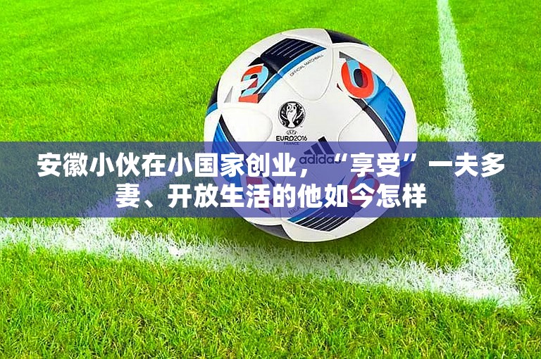 安徽小伙在小国家创业，“享受”一夫多妻、开放生活的他如今怎样