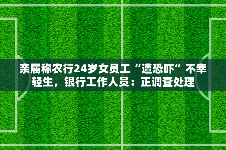 亲属称农行24岁女员工“遭恐吓”不幸轻生，银行工作人员：正调查处理