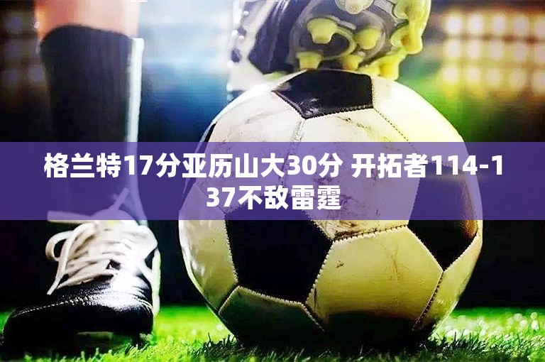 格兰特17分亚历山大30分 开拓者114-137不敌雷霆