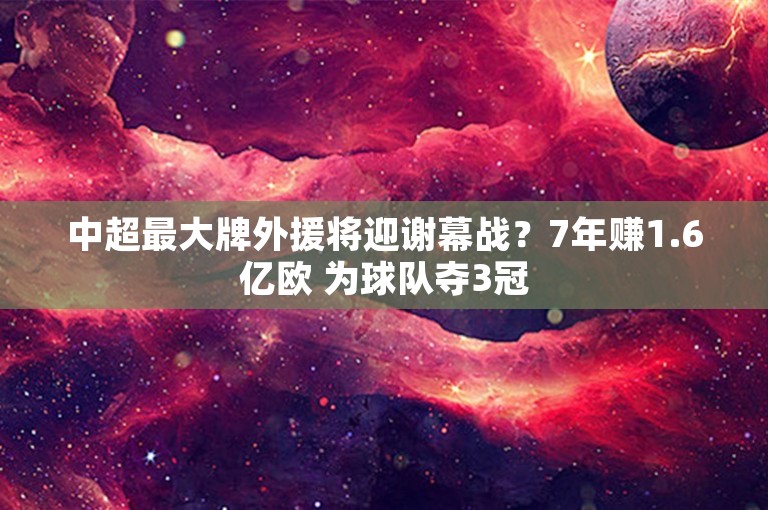 中超最大牌外援将迎谢幕战？7年赚1.6亿欧 为球队夺3冠