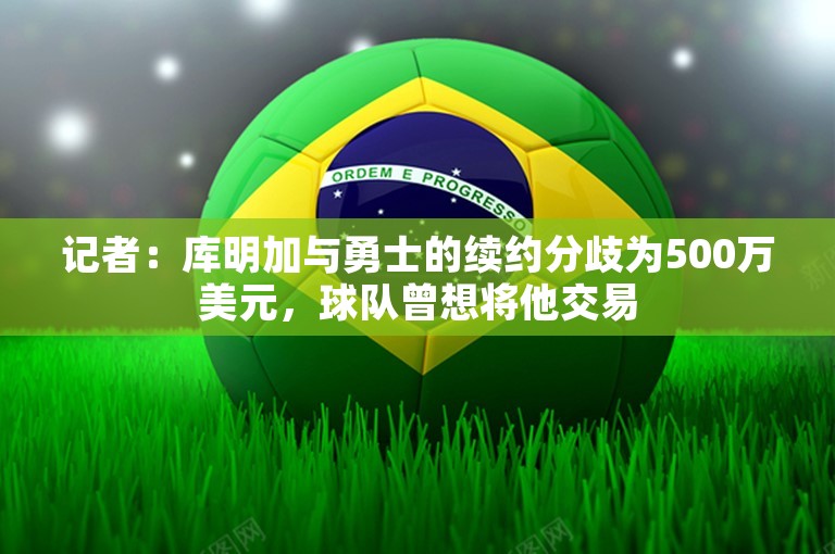 记者：库明加与勇士的续约分歧为500万美元，球队曾想将他交易