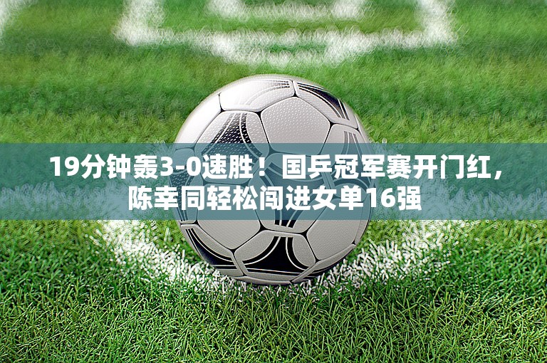 19分钟轰3-0速胜！国乒冠军赛开门红，陈幸同轻松闯进女单16强