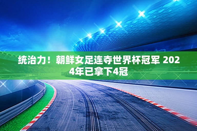 统治力！朝鲜女足连夺世界杯冠军 2024年已拿下4冠