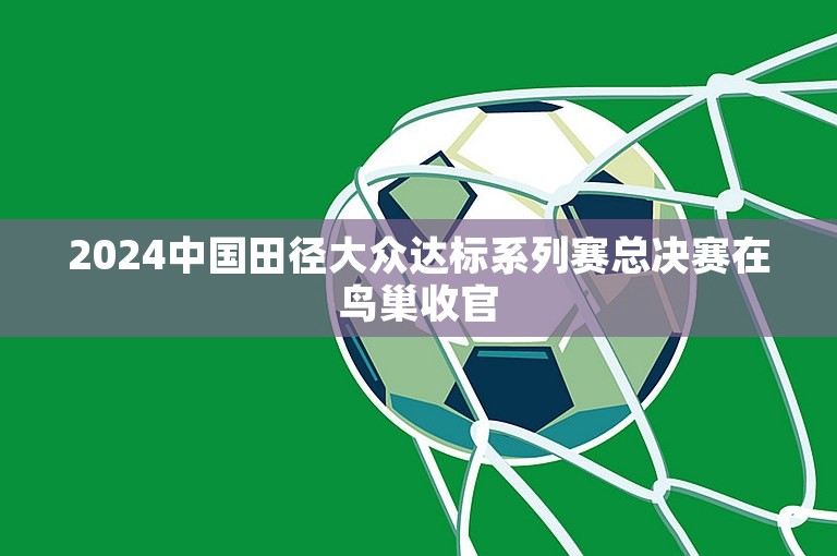 2024中国田径大众达标系列赛总决赛在鸟巢收官