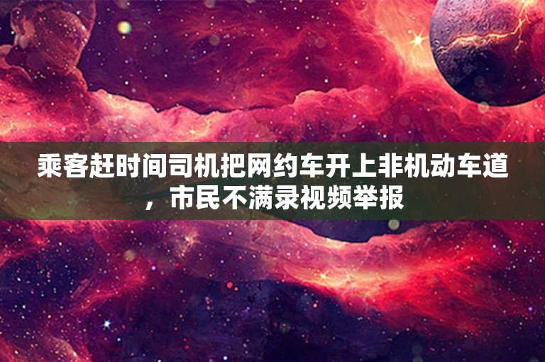 乘客赶时间司机把网约车开上非机动车道，市民不满录视频举报