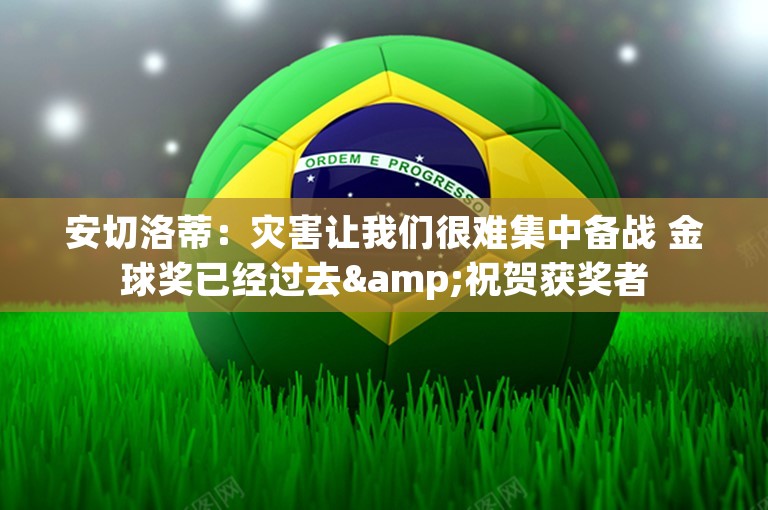 安切洛蒂：灾害让我们很难集中备战 金球奖已经过去&祝贺获奖者