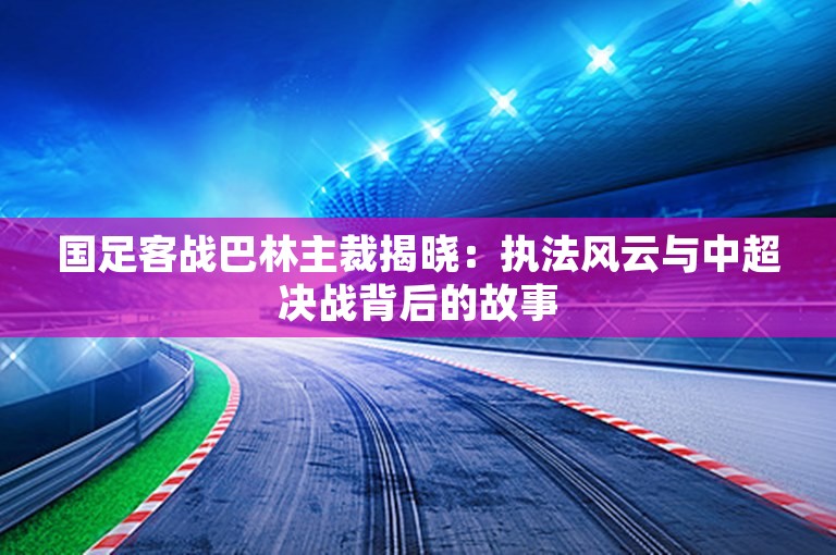 国足客战巴林主裁揭晓：执法风云与中超决战背后的故事