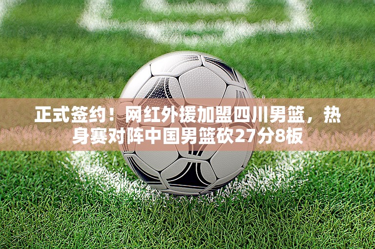 正式签约！网红外援加盟四川男篮，热身赛对阵中国男篮砍27分8板