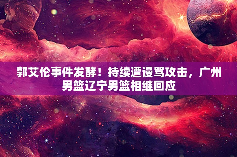 郭艾伦事件发酵！持续遭谩骂攻击，广州男篮辽宁男篮相继回应