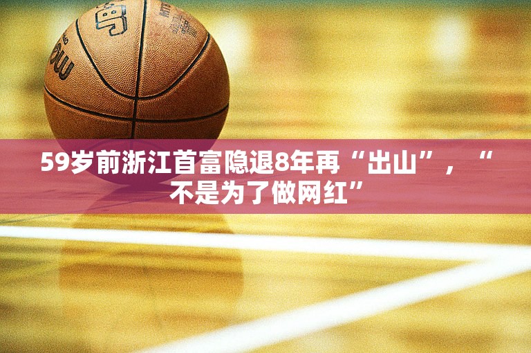 59岁前浙江首富隐退8年再“出山”，“不是为了做网红”