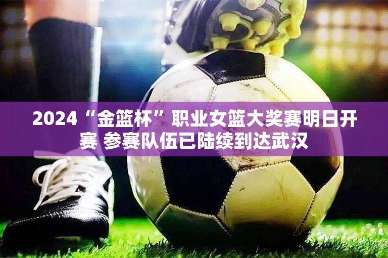 2024“金篮杯”职业女篮大奖赛明日开赛 参赛队伍已陆续到达武汉