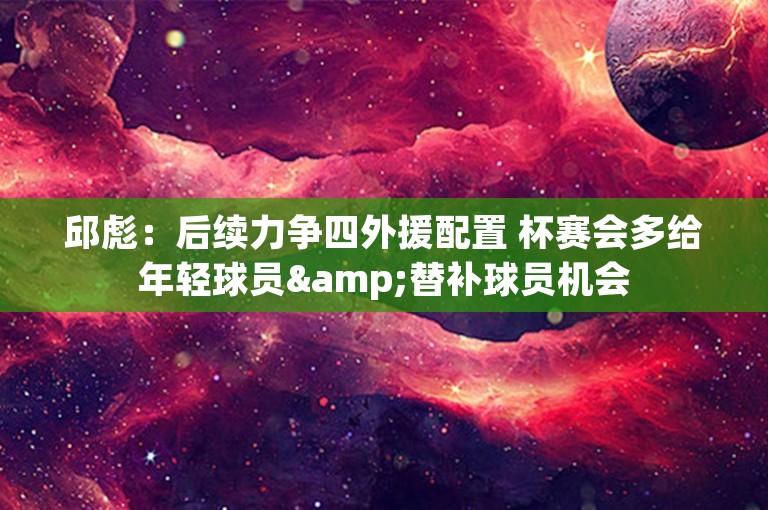 邱彪：后续力争四外援配置 杯赛会多给年轻球员&替补球员机会