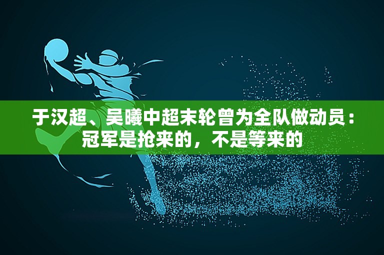 于汉超、吴曦中超末轮曾为全队做动员：冠军是抢来的，不是等来的