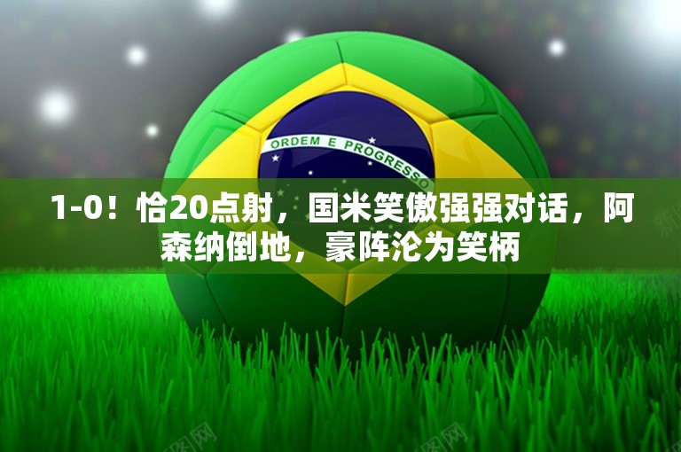 1-0！恰20点射，国米笑傲强强对话，阿森纳倒地，豪阵沦为笑柄