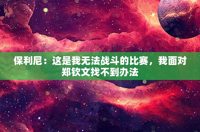 保利尼：这是我无法战斗的比赛，我面对郑钦文找不到办法