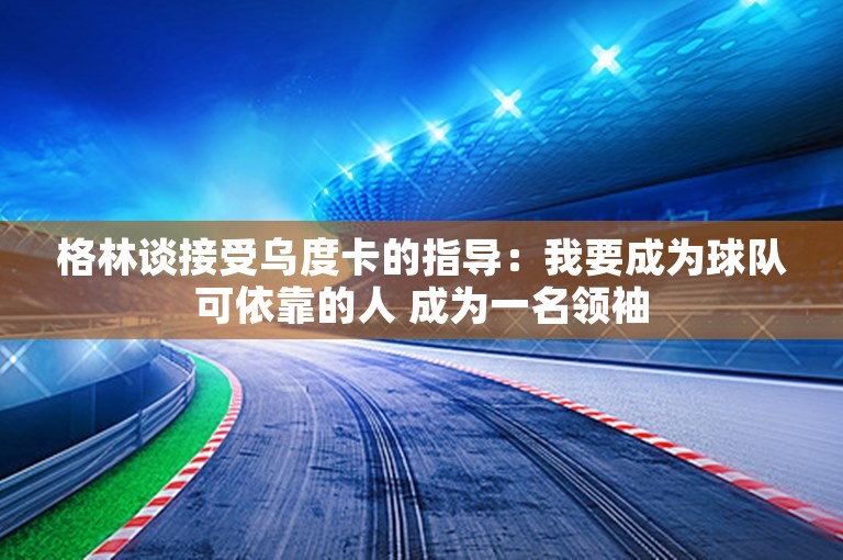 格林谈接受乌度卡的指导：我要成为球队可依靠的人 成为一名领袖