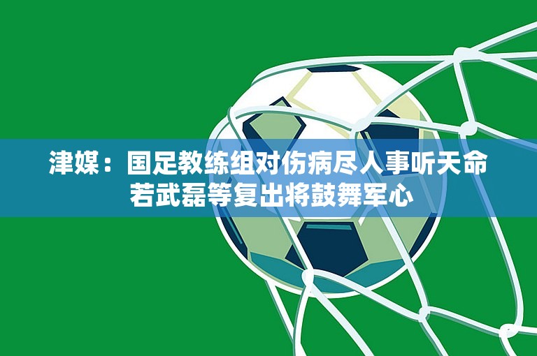 津媒：国足教练组对伤病尽人事听天命 若武磊等复出将鼓舞军心