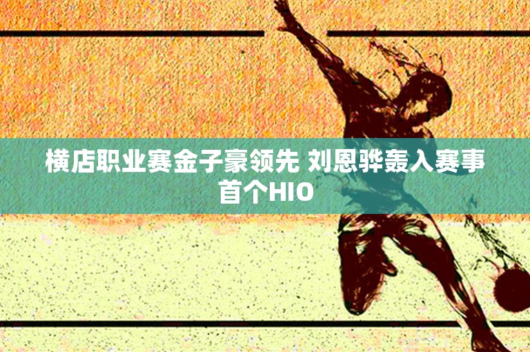 横店职业赛金子豪领先 刘恩骅轰入赛事首个HIO