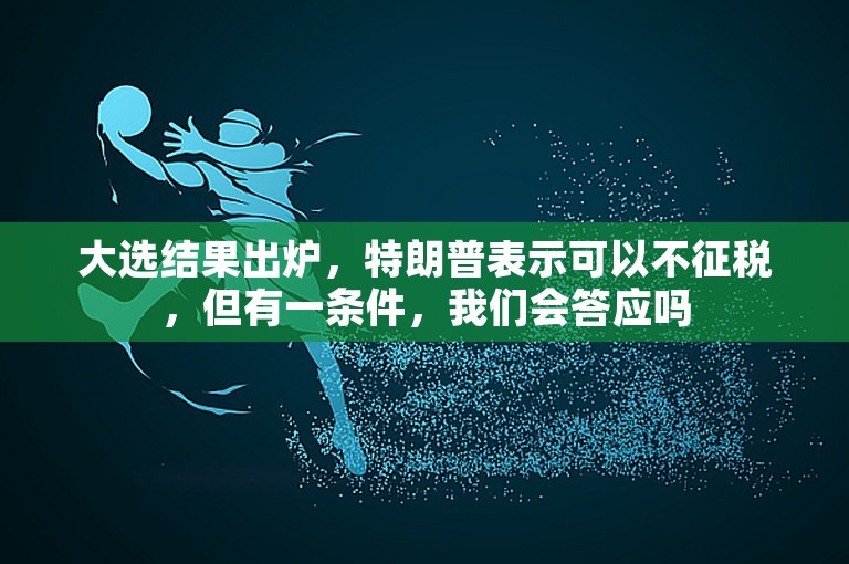 大选结果出炉，特朗普表示可以不征税，但有一条件，我们会答应吗