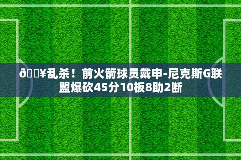 💥乱杀！前火箭球员戴申-尼克斯G联盟爆砍45分10板8助2断