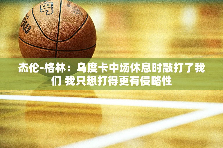 杰伦-格林：乌度卡中场休息时敲打了我们 我只想打得更有侵略性