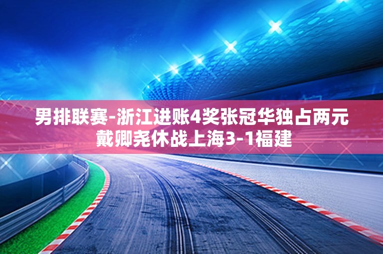 男排联赛-浙江进账4奖张冠华独占两元 戴卿尧休战上海3-1福建