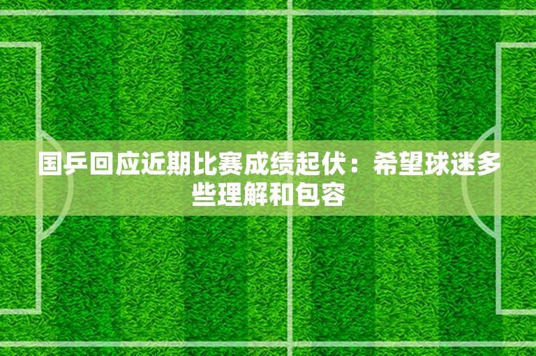 国乒回应近期比赛成绩起伏：希望球迷多些理解和包容