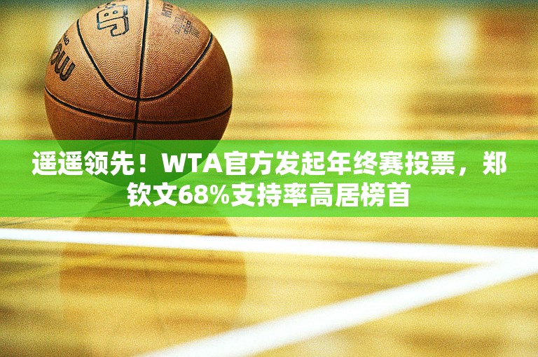 遥遥领先！WTA官方发起年终赛投票，郑钦文68%支持率高居榜首