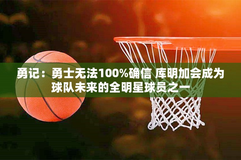 勇记：勇士无法100%确信 库明加会成为球队未来的全明星球员之一