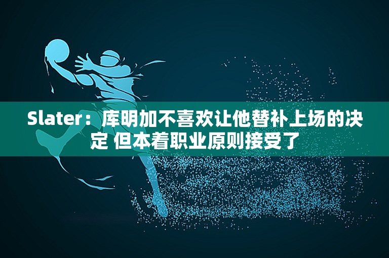 Slater：库明加不喜欢让他替补上场的决定 但本着职业原则接受了