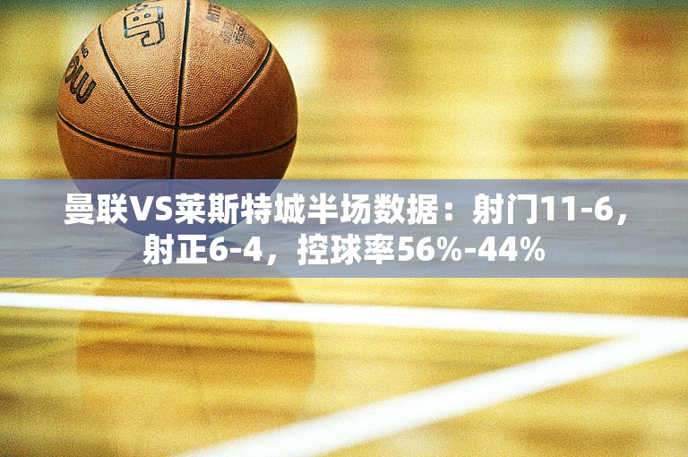 曼联VS莱斯特城半场数据：射门11-6，射正6-4，控球率56%-44%