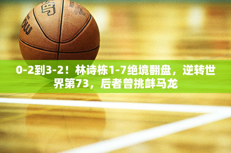 0-2到3-2！林诗栋1-7绝境翻盘，逆转世界第73，后者曾挑衅马龙