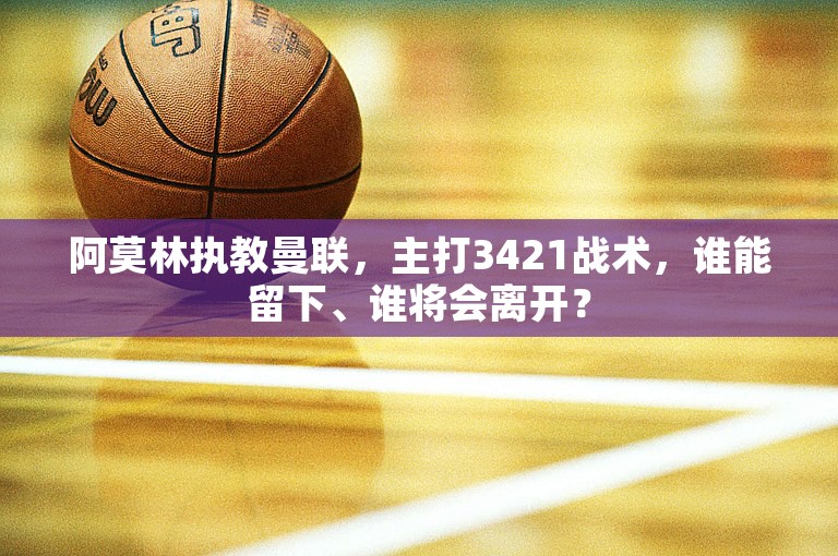 阿莫林执教曼联，主打3421战术，谁能留下、谁将会离开？