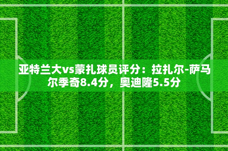 亚特兰大vs蒙扎球员评分：拉扎尔-萨马尔季奇8.4分，奥迪隆5.5分