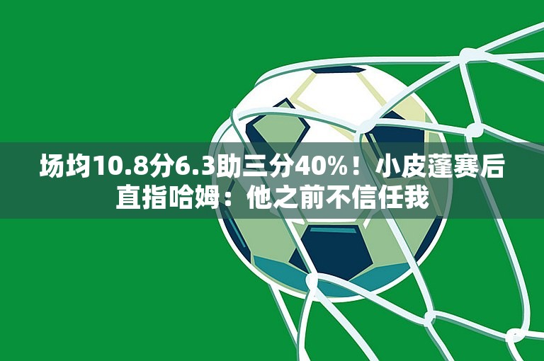 场均10.8分6.3助三分40%！小皮蓬赛后直指哈姆：他之前不信任我