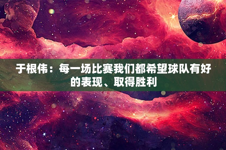 于根伟：每一场比赛我们都希望球队有好的表现、取得胜利