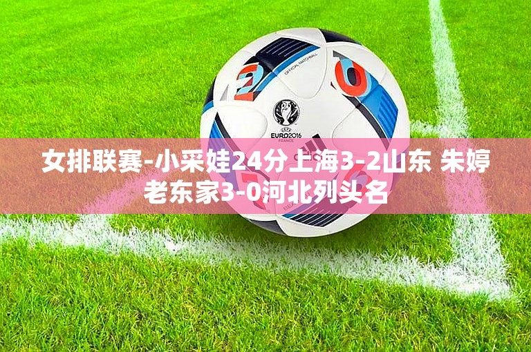 女排联赛-小采娃24分上海3-2山东 朱婷老东家3-0河北列头名