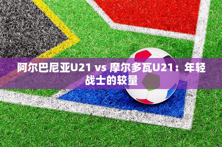 阿尔巴尼亚U21 vs 摩尔多瓦U21：年轻战士的较量