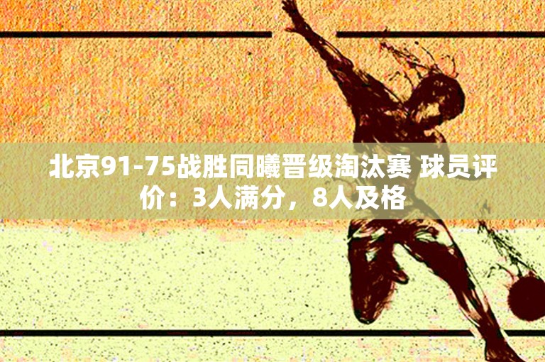 北京91-75战胜同曦晋级淘汰赛 球员评价：3人满分，8人及格