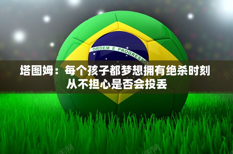 塔图姆：每个孩子都梦想拥有绝杀时刻 从不担心是否会投丢