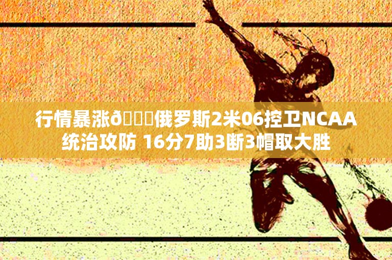 行情暴涨📈俄罗斯2米06控卫NCAA统治攻防 16分7助3断3帽取大胜