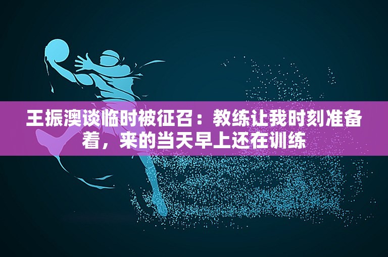 王振澳谈临时被征召：教练让我时刻准备着，来的当天早上还在训练