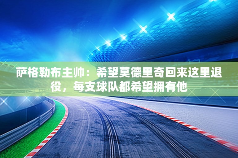 萨格勒布主帅：希望莫德里奇回来这里退役，每支球队都希望拥有他