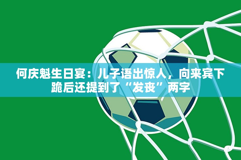 何庆魁生日宴：儿子语出惊人，向来宾下跪后还提到了“发丧”两字