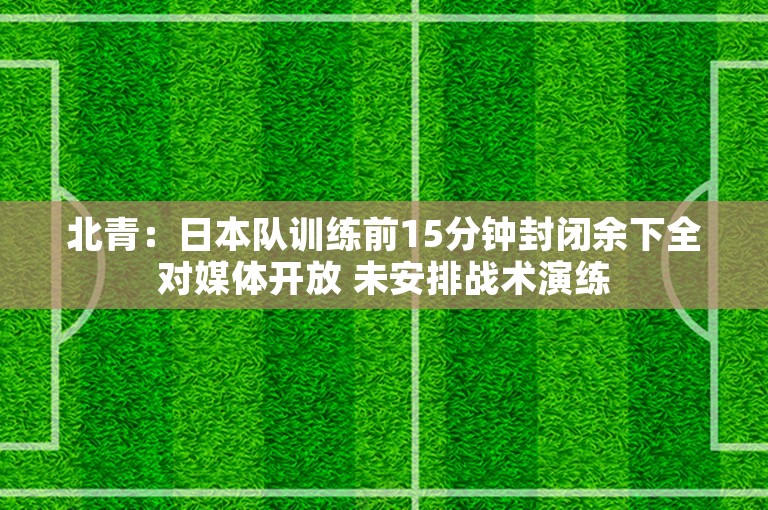 北青：日本队训练前15分钟封闭余下全对媒体开放 未安排战术演练