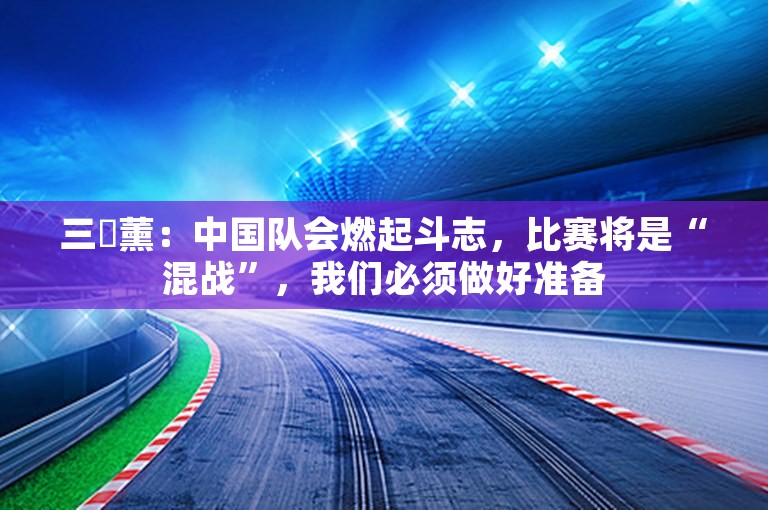 三笘薰：中国队会燃起斗志，比赛将是“混战”，我们必须做好准备